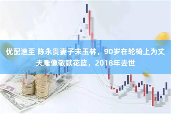 优配速至 陈永贵妻子宋玉林，90岁在轮椅上为丈夫雕像敬献花篮，2018年去世