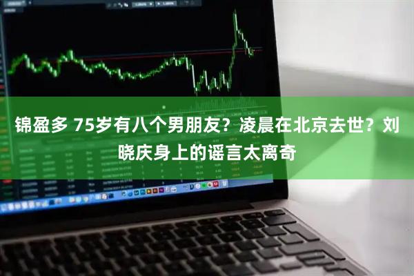 锦盈多 75岁有八个男朋友？凌晨在北京去世？刘晓庆身上的谣言太离奇