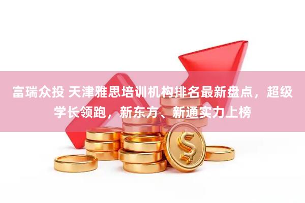 富瑞众投 天津雅思培训机构排名最新盘点，超级学长领跑，新东方、新通实力上榜