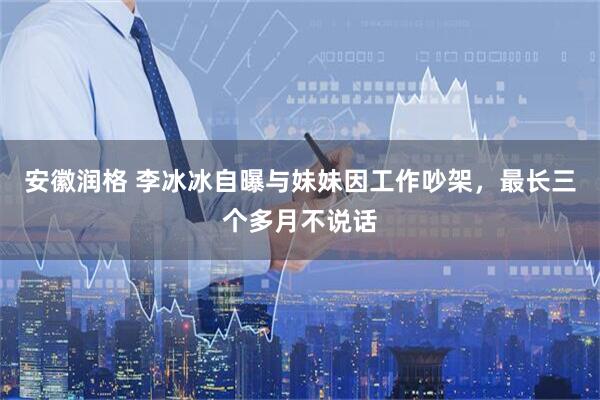安徽润格 李冰冰自曝与妹妹因工作吵架，最长三个多月不说话