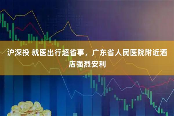 沪深投 就医出行超省事，广东省人民医院附近酒店强烈安利