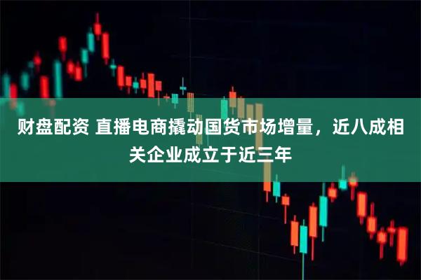 财盘配资 直播电商撬动国货市场增量，近八成相关企业成立于近三年