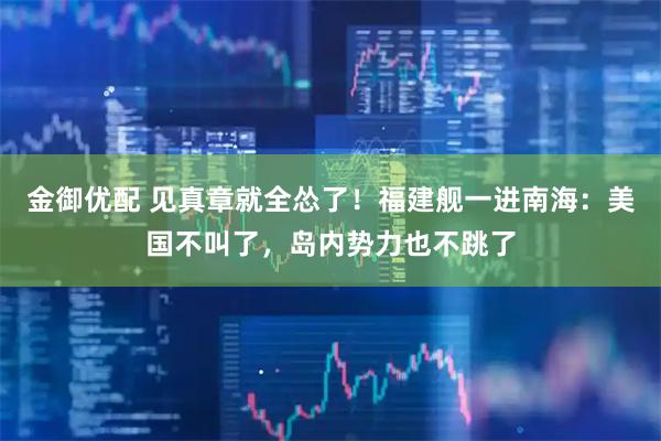 金御优配 见真章就全怂了！福建舰一进南海：美国不叫了，岛内势力也不跳了