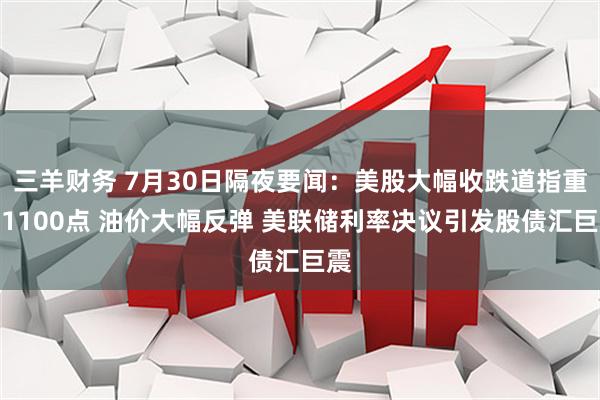 三羊财务 7月30日隔夜要闻：美股大幅收跌道指重挫1100点 油价大幅反弹 美联储利率决议引发股债汇巨震